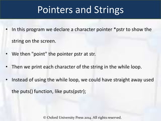 © Oxford University Press 2014. All rights reserved.
Pointers and Strings
• In this program we declare a character pointer *pstr to show the
string on the screen.
• We then "point" the pointer pstr at str.
• Then we print each character of the string in the while loop.
• Instead of using the while loop, we could have straight away used
the puts() function, like puts(pstr);
 