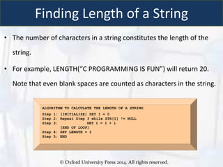 © Oxford University Press 2014. All rights reserved.
Finding Length of a String
• The number of characters in a string constitutes the length of the
string.
• For example, LENGTH(“C PROGRAMMING IS FUN”) will return 20.
Note that even blank spaces are counted as characters in the string.
ALGORITHM TO CALCULATE THE LENGTH OF A STRING
Step 1: [INITIALIZE] SET I = 0
Step 2: Repeat Step 3 while STR[I] != NULL
Step 3: SET I = I + 1
[END OF LOOP]
Step 4: SET LENGTH = I
Step 5: END
 