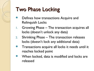Two Phase LockingTwo Phase Locking
 Defines how transactions Acquire and
Relinquish Locks
1. Growing Phase – The transaction acquires all
locks (doesn’t unlock any data)
2. Shrinking Phase – The transaction releases
locks (doesn’t lock any additional data)
 Transactions acquire all locks it needs until it
reaches locked point
 When locked, data is modified and locks are
released
 
