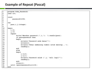 Example of Repeat (Pascal)
1
2
3
4
5
6
7
8
9
10
11
12
13
14
15
16
17
18
19
21
22
23
24
25
26
27
28
29
30
31
32
program Coba_Password;
uses crt;
const
password=1234;
var
pass,i,j:integer;
begin
i:=1;
j:=3;
repeat
write('Masukan password (',i,'): ');readln(pass);
if pass=password then
begin
writeln('Password anda benar!');
writeln();
writeln('Tekan sembarang tombol untuk menutup...');
readkey();
end
else
begin
i:=i+1;
j:=j-1;
writeln('Password salah (',j,' kali lagi)!');
readkey();
end;
clrscr();
until (pass=password)or(i=4);
end.
 