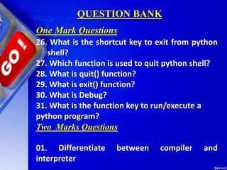 QUESTION BANK
26. What is the shortcut key to exit from python
shell?
27. Which function is used to quit python shell?
28. What is quit() function?
29. What is exit() function?
30. What is Debug?
31. What is the function key to run/execute a
python program?
Two Marks Questions
01. Differentiate between compiler and
interpreter
One Mark Questions
 