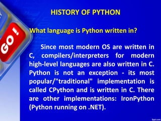 HISTORY OF PYTHON
Since most modern OS are written in
C, compilers/interpreters for modern
high-level languages are also written in C.
Python is not an exception - its most
popular/"traditional" implementation is
called CPython and is written in C. There
are other implementations: IronPython
(Python running on .NET).
What language is Python written in?
 
