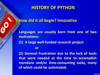 HISTORY OF PYTHON
How did it all begin? Innovative
Languages are usually born from one of two
motivations:
(1) A large well-funded research project
or
(2) General frustration due to the lack of tools
that were needed at the time to accomplish
mundane and/or time-consuming tasks, many
of which could be automated.
 