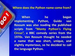 When he began
implementing Python, Guido van
Rossum was also reading the published
scripts from “Monty Python's Flying
Circus”, a BBC comedy series from the
1970s. Van Rossum thought he needed
a name that was short, unique, and
slightly mysterious, so he decided to call
the language Python.
Where does the Python name come from?
 
