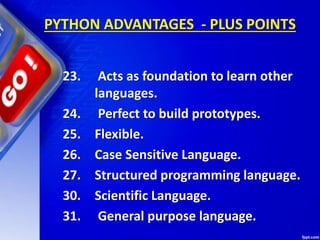 PYTHON ADVANTAGES - PLUS POINTS
23. Acts as foundation to learn other
languages.
24. Perfect to build prototypes.
25. Flexible.
26. Case Sensitive Language.
27. Structured programming language.
30. Scientific Language.
31. General purpose language.
 