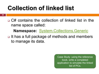 Collection of linked list
30
 C# contains the collection of linked list in the
name space called:
Namespace: System.Collections.Generic
 It has a full package of methods and members
to manage its data.
Case Study :using the reference
book, write a completed
application to simulate the linked
list of PCs.
 