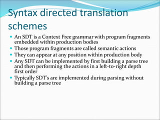 Syntax directed translation
schemes
 An SDT is a Context Free grammar with program fragments
embedded within production bodies
 Those program fragments are called semantic actions
 They can appear at any position within production body
 Any SDT can be implemented by first building a parse tree
and then performing the actions in a left-to-right depth
first order
 Typically SDT’s are implemented during parsing without
building a parse tree
 