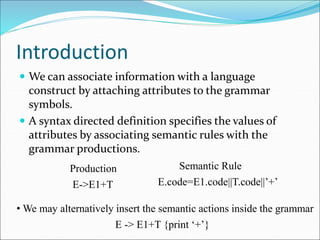 Introduction
 We can associate information with a language
construct by attaching attributes to the grammar
symbols.
 A syntax directed definition specifies the values of
attributes by associating semantic rules with the
grammar productions.
Production Semantic Rule
E->E1+T E.code=E1.code||T.code||’+’
• We may alternatively insert the semantic actions inside the grammar
E -> E1+T {print ‘+’}
 