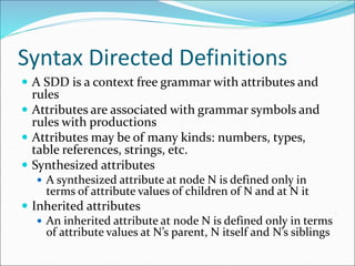 Syntax Directed Definitions
 A SDD is a context free grammar with attributes and
rules
 Attributes are associated with grammar symbols and
rules with productions
 Attributes may be of many kinds: numbers, types,
table references, strings, etc.
 Synthesized attributes
 A synthesized attribute at node N is defined only in
terms of attribute values of children of N and at N it
 Inherited attributes
 An inherited attribute at node N is defined only in terms
of attribute values at N’s parent, N itself and N’s siblings
 