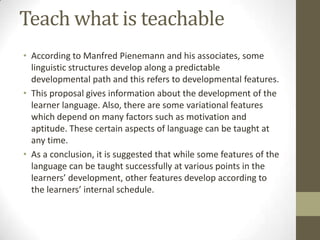 Teach what is teachable
• According to Manfred Pienemann and his associates, some
linguistic structures develop along a predictable
developmental path and this refers to developmental features.
• This proposal gives information about the development of the
learner language. Also, there are some variational features
which depend on many factors such as motivation and
aptitude. These certain aspects of language can be taught at
any time.
• As a conclusion, it is suggested that while some features of the
language can be taught successfully at various points in the
learners’ development, other features develop according to
the learners’ internal schedule.

 