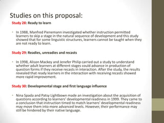 Studies on this proposal:
Study 28: Ready to learn
• In 1988, Manfred Pienemann investigated whether instruction permitted
learners to skip a stage in the natural sequence of development and this study
showed that for some linguistic structures, learners cannot be taught when they
are not ready to learn.
Study 29: Readies, unreadies and recasts
• In 1998, Alison Mackey and Jenefer Philip carried out a study to understand
whether adult learners at different stages could advance in production of
question forms if they receive recasts in interaction. After the study, the results
revealed that ready learners in the interaction with receiving recasts showed
more rapid improvement.
Study 30: Developmental stage and first language influence
• Nina Spada and Patsy Lightbown made an investigation about the acquisition of
questions according to learners’ developmental readiness in 1999. They came to
a conclusion that instruction timed to match learners’ developmental readiness
may move them into more advanced levels. However, their performance may
still be hindered by their native language.

 