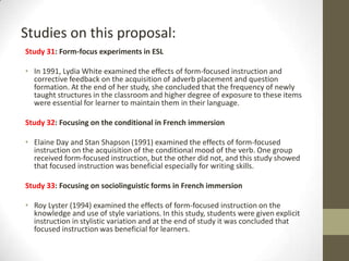 Studies on this proposal:
Study 31: Form-focus experiments in ESL
• In 1991, Lydia White examined the effects of form-focused instruction and
corrective feedback on the acquisition of adverb placement and question
formation. At the end of her study, she concluded that the frequency of newly
taught structures in the classroom and higher degree of exposure to these items
were essential for learner to maintain them in their language.
Study 32: Focusing on the conditional in French immersion
• Elaine Day and Stan Shapson (1991) examined the effects of form-focused
instruction on the acquisition of the conditional mood of the verb. One group
received form-focused instruction, but the other did not, and this study showed
that focused instruction was beneficial especially for writing skills.
Study 33: Focusing on sociolinguistic forms in French immersion

• Roy Lyster (1994) examined the effects of form-focused instruction on the
knowledge and use of style variations. In this study, students were given explicit
instruction in stylistic variation and at the end of study it was concluded that
focused instruction was beneficial for learners.

 
