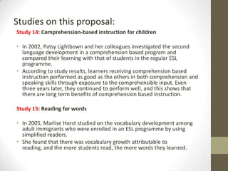 Studies on this proposal:
Study 14: Comprehension-based instruction for children
• In 2002, Patsy Lightbown and her colleagues investigated the second
language development in a comprehension based program and
compared their learning with that of students in the regular ESL
programme.
• According to study results, learners receiving comprehension based
instruction performed as good as the others in both comprehension and
speaking skills through exposure to the comprehensible input. Even
three years later, they continued to perform well, and this shows that
there are long term benefits of comprehension based instruction.
Study 15: Reading for words
• In 2005, Marlise Horst studied on the vocabulary development among
adult immigrants who were enrolled in an ESL programme by using
simplified readers.
• She found that there was vocabulary growth attributable to
reading, and the more students read, the more words they learned.

 
