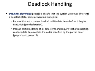 Deadlock Handling
▪ Deadlock prevention protocols ensure that the system will never enter into
a deadlock state. Some prevention strategies:
• Require that each transaction locks all its data items before it begins
execution (pre-declaration).
• Impose partial ordering of all data items and require that a transaction
can lock data items only in the order specified by the partial order
(graph-based protocol).
 