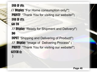 Page 46
END IF (N);
// Display “For Home consumption only!";
PRINTF “Thank You for visiting our website!";
END IF (Y);
GO TO
// Display “Ready for Shipment and Delivery!";
DO
INPUT “Shipping and Delivering of Product!";
// Display “Image of Delivering Process" ;
PRINTF “Thank You for visiting our website!";
GETCH ();
}
 