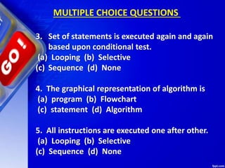 3. Set of statements is executed again and again
based upon conditional test.
(a) Looping (b) Selective
(c) Sequence (d) None
4. The graphical representation of algorithm is
(a) program (b) Flowchart
(c) statement (d) Algorithm
5. All instructions are executed one after other.
(a) Looping (b) Selective
(c) Sequence (d) None
MULTIPLE CHOICE QUESTIONS
 