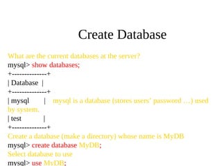 What are the current databases at the server?
mysql> show databases;
+--------------+
| Database |
+--------------+
| mysql | mysql is a database (stores users’ password …) used
by system.
| test |
+--------------+
Create a database (make a directory) whose name is MyDB
mysql> create database MyDB;
Select database to use
mysql> use MyDB;
Create Database
 
