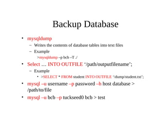 Backup Database
• mysqldump
– Writes the contents of database tables into text files
– Example
>mysqldump –p bcb –T ./
• Select … INTO OUTFILE ‘/path/outputfilename’;
– Example
• >SELECT * FROM student INTO OUTFILE ‘/dump/student.txt’;
• mysql –u username –p password –h host database >
/path/to/file
• mysql –u bcb –p tuckseed0 bcb > test
 