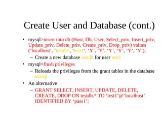 Create User and Database (cont.)
• mysql>insert into db (Host, Db, User, Select_priv, Insert_priv,
Update_priv, Delete_priv, Create_priv, Drop_priv) values
(‘localhost’, ‘testdb’, ‘test1‘, ‘Y’, ‘Y’, ‘Y’, ‘Y’, ‘Y’, ‘Y’);
– Create a new database testdb for user test1
• mysql>flush privileges
– Reloads the privileges from the grant tables in the database
mysql
• An alternative
– GRANT SELECT, INSERT, UPDATE, DELETE,
CREATE, DROP ON testdb.* TO ‘test1’@’localhost’
IDENTIFIED BY ‘pass1’;
 