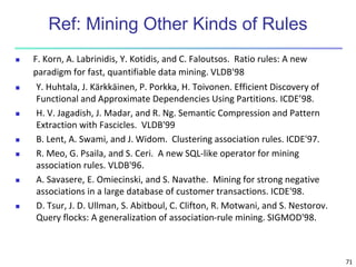 71
Ref: Mining Other Kinds of Rules
 F. Korn, A. Labrinidis, Y. Kotidis, and C. Faloutsos. Ratio rules: A new
paradigm for fast, quantifiable data mining. VLDB'98
 Y. Huhtala, J. Kärkkäinen, P. Porkka, H. Toivonen. Efficient Discovery of
Functional and Approximate Dependencies Using Partitions. ICDE’98.
 H. V. Jagadish, J. Madar, and R. Ng. Semantic Compression and Pattern
Extraction with Fascicles. VLDB'99
 B. Lent, A. Swami, and J. Widom. Clustering association rules. ICDE'97.
 R. Meo, G. Psaila, and S. Ceri. A new SQL-like operator for mining
association rules. VLDB'96.
 A. Savasere, E. Omiecinski, and S. Navathe. Mining for strong negative
associations in a large database of customer transactions. ICDE'98.
 D. Tsur, J. D. Ullman, S. Abitboul, C. Clifton, R. Motwani, and S. Nestorov.
Query flocks: A generalization of association-rule mining. SIGMOD'98.
 