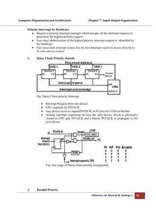 Computer Organization and Architecture
Priority Interrupt by Hardware
• Require a priority interrupt manager which accepts all th
determine the highest priority
• Fast since identification of the highest priority interrupt request is identified by
the hardware
• Fast since each interrupt source has its own interrupt vector to access directly to
its own service
1. Daisy Chain Priority (Serial)
Fig: Daisy Chain priority Interrupt
• Interrupt Request from any
• CPU responds by
• Any device receives signal(INTACK) at PI puts the VAD on the
• Among interrupt requesting devices the only device
closest to CPU gets INTACK and it blocks INTACK to propagate to the
next device
Fig: One stage of Daisy chain priority arrangement
2. Parallel Priority
Reference: M. Mano & W. Stallings
Computer Organization and Architecture Chapter 7 : Input
Priority Interrupt by Hardware
Require a priority interrupt manager which accepts all the interrupt requests to
determine the highest priority request
Fast since identification of the highest priority interrupt request is identified by
Fast since each interrupt source has its own interrupt vector to access directly to
rvice routine
Daisy Chain Priority (Serial)
Fig: Daisy Chain priority Interrupt
Interrupt Request from any device
CPU responds by INTACK
Any device receives signal(INTACK) at PI puts the VAD on the
Among interrupt requesting devices the only device
closest to CPU gets INTACK and it blocks INTACK to propagate to the
next device
Fig: One stage of Daisy chain priority arrangement
Parallel Priority
Reference: M. Mano & W. Stallings | 12
Chapter 7 : Input-Output Organization
e interrupt requests to
Fast since identification of the highest priority interrupt request is identified by
Fast since each interrupt source has its own interrupt vector to access directly to
Any device receives signal(INTACK) at PI puts the VAD on the bus
Among interrupt requesting devices the only device which is physically
closest to CPU gets INTACK and it blocks INTACK to propagate to the
 