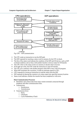 Computer Organization and Architecture
Fig: CPU – IOP communication
• The CPU sends an instruction to test the IOP
• The IOP responds by inserting a status word in memory for the CPU to
• The bits of the status word in
overload condition, device busy with another transfer or device ready for I/O
• The CPU refers to the status word in in memory to decide what to do
• If all right up to this, the CPU s
• The CPU now continues with another program while IOP is busy with I/O
• When IOP terminates the execution, it sends an interrupt request to CPU.
• CPU responds by issuing an instruction to read the status fr
• IOP responds by placing the contents to its status report into specified memory
• Status word indicates whether the transfer has been completed or with
Data Communication
• Distributes and collects data from many remote
telephone and other communication
• Transmission:
o Synchronous
o Asynchronous
• Transmission Error:
o Parity
o Checksum
o Cyclic Redundancy
Reference: M. Mano & W. Stallings
Computer Organization and Architecture Chapter 7 : Input
IOP communication
The CPU sends an instruction to test the IOP path.
inserting a status word in memory for the CPU to
The bits of the status word indicate the condition of the IOP and I/O device, such as IOP
overload condition, device busy with another transfer or device ready for I/O
The CPU refers to the status word in in memory to decide what to do
If all right up to this, the CPU sends the instruction to start I/O transfer.
The CPU now continues with another program while IOP is busy with I/O
When IOP terminates the execution, it sends an interrupt request to CPU.
CPU responds by issuing an instruction to read the status from the IOP.
IOP responds by placing the contents to its status report into specified memory
Status word indicates whether the transfer has been completed or with
Data Communication Processor
Distributes and collects data from many remote terminals connected through
telephone and other communication lines.
Synchronous
Asynchronous
Error:
Cyclic Redundancy Check
Reference: M. Mano & W. Stallings | 18
Chapter 7 : Input-Output Organization
inserting a status word in memory for the CPU to check.
dicate the condition of the IOP and I/O device, such as IOP
overload condition, device busy with another transfer or device ready for I/O transfer.
The CPU refers to the status word in in memory to decide what to do next.
ends the instruction to start I/O transfer.
The CPU now continues with another program while IOP is busy with I/O program.
When IOP terminates the execution, it sends an interrupt request to CPU.
IOP.
IOP responds by placing the contents to its status report into specified memory location.
Status word indicates whether the transfer has been completed or with error.
terminals connected through
 