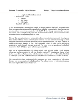 Reference: M. Mano & W. Stallings | 19
Computer Organization and Architecture Chapter 7 : Input-Output Organization
o Longitudinal Redundancy Check
• Transmission Modes:
o Simples
o Half Duplex
o Full Duplex
• Data Link & Protocol
A data communication (command) processor is an I/O processor that distributes and collects data
from remote terminals connected through telephone and other communication lines. In processor
communication, processor communicates with the I/O device through a common bus i.e. data
and control with sharing by each peripherals. In data communication, processor communicates
with each terminal through a single pair of wires.
The way that remote terminals are connected to a data communication processor is via telephone
lines or other public or private communication facilities. The data communication may be either
through synchronous transmission or through asynchronous transmission. One of the functions of
data communication processor is check for transmission errors. An error can be detected by
checking the parity in each character received. The other ways are checksum, longitudinal
redundancy check (LRC) and cyclic redundancy check (CRC).
Data can be transmitted between two points through three different modes. First is simplex
where data can be transmitted in only one direction such as TV broadcasting. Second is half
duplex where data can be transmitted in both directions at a time such as walkie-talkie. The third
is full duplex where data can be transmitted in both directions simultaneously such as telephone.
The communication lines, modems and other equipment used in the transmission of information
between two or more stations is called data link. The orderly transfer of information in a data
link is accomplished by means of a protocol.
 