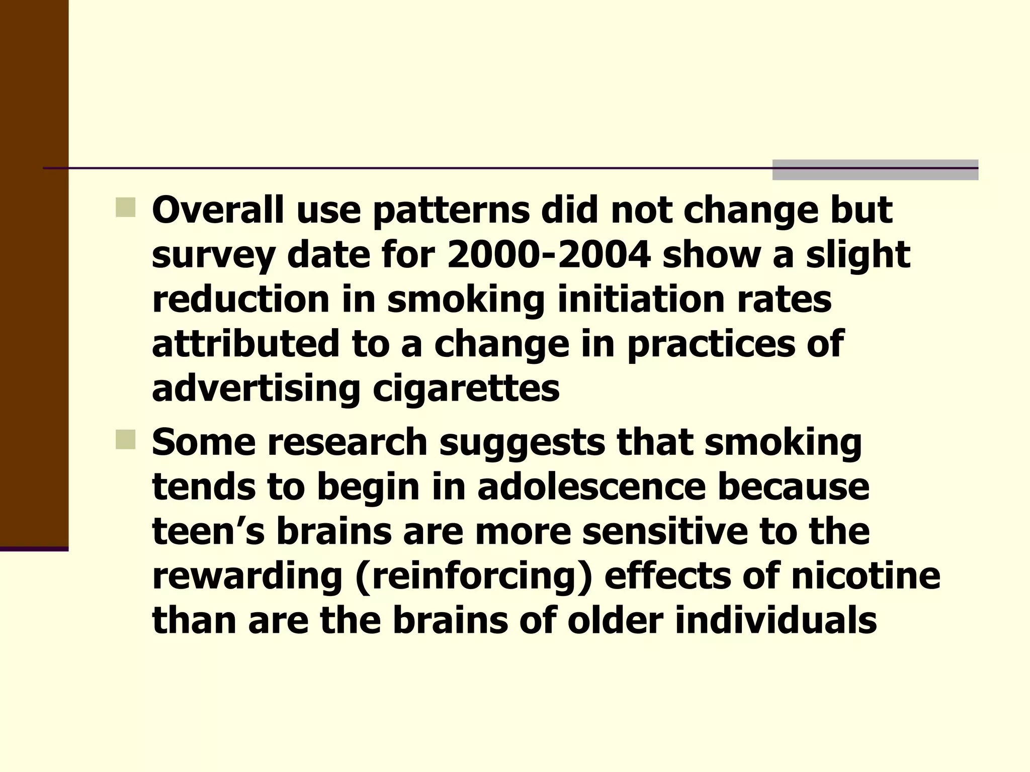 Overall use patterns did not change but survey date for 2000-2004 show a slight reduction in smoking initiation rates attributed to a change in practices of advertising cigarettes Some research suggests that smoking tends to begin in adolescence because teen’s brains are more sensitive to the rewarding (reinforcing) effects of nicotine than are the brains of older individuals  
