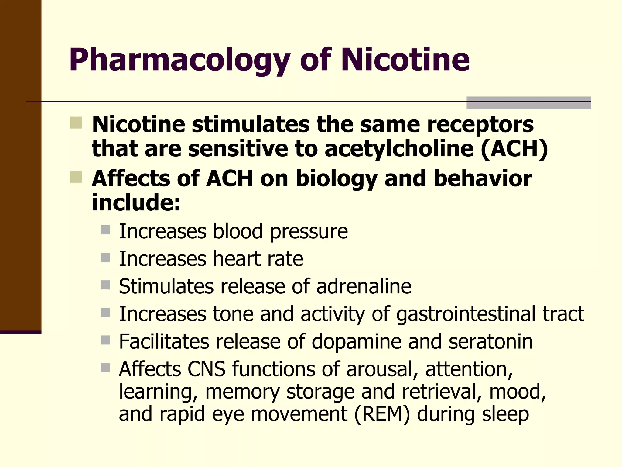 Pharmacology of Nicotine Nicotine stimulates the same receptors that are sensitive to acetylcholine (ACH) Affects of ACH on biology and behavior include: Increases blood pressure Increases heart rate Stimulates release of adrenaline Increases tone and activity of gastrointestinal tract Facilitates release of dopamine and seratonin Affects CNS functions of arousal, attention, learning, memory storage and retrieval, mood, and rapid eye movement (REM) during sleep 