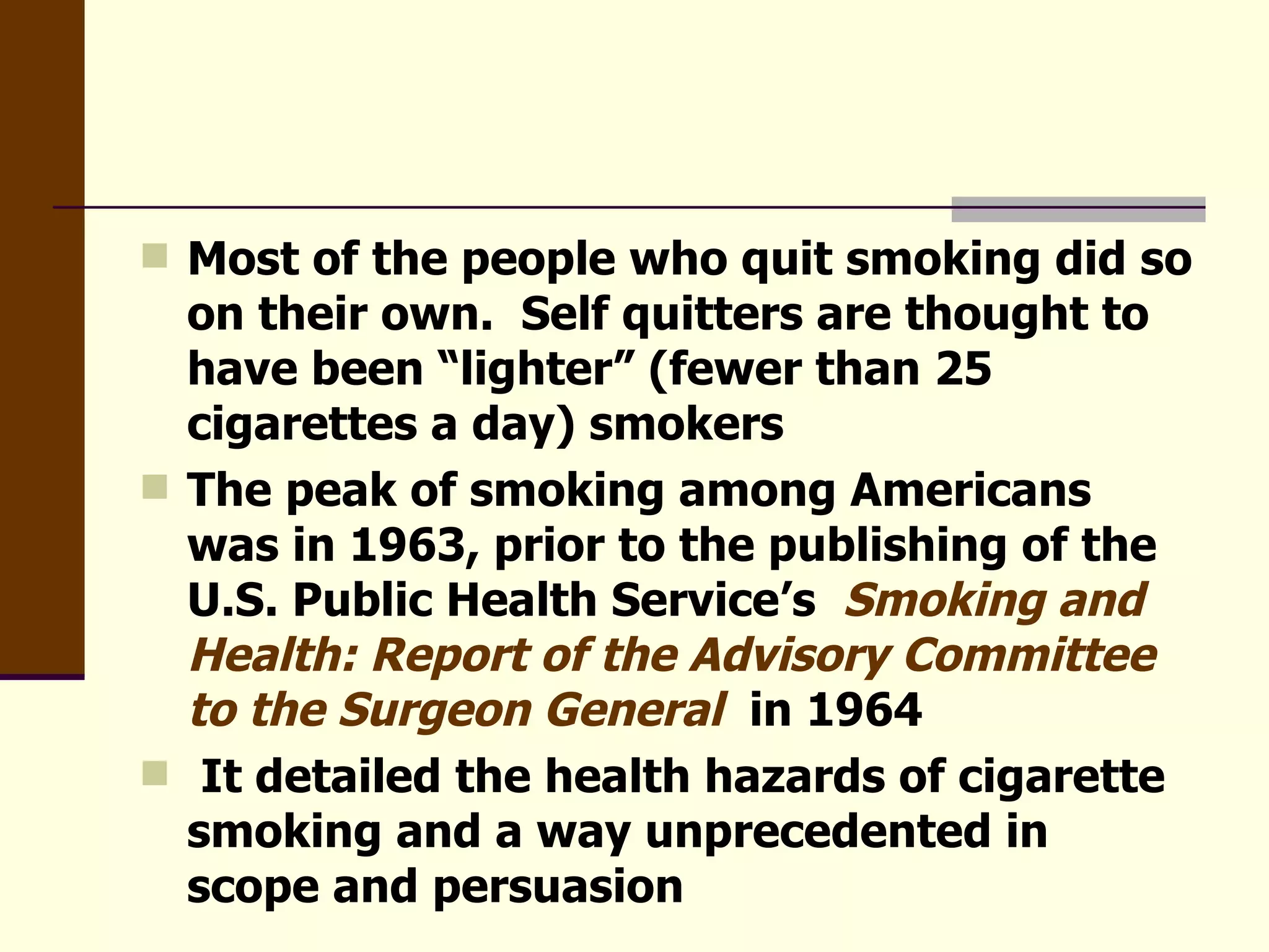 Most of the people who quit smoking did so on their own.  Self quitters are thought to have been “lighter” (fewer than 25 cigarettes a day) smokers The peak of smoking among Americans was in 1963, prior to the publishing of the U.S. Public Health Service’s  Smoking and Health: Report of the Advisory Committee to the Surgeon General  in 1964 It detailed the health hazards of cigarette smoking and a way unprecedented in scope and persuasion 
