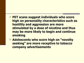PET scans suggest individuals who score high on personality characteristics such as hostility and aggression are more stimulated by a dose of nicotine and thus may be more likely to begin and continue smoking  Adolescents who score high on “novelty seeking” are more receptive to tobacco company advertisements 