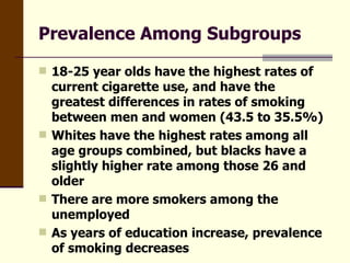 Prevalence Among Subgroups 18-25 year olds have the highest rates of current cigarette use, and have the greatest differences in rates of smoking between men and women (43.5 to 35.5%) Whites have the highest rates among all age groups combined, but blacks have a slightly higher rate among those 26 and older There are more smokers among the unemployed As years of education increase, prevalence of smoking decreases  