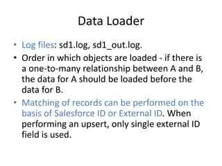 Data Loader 
• Log files: sd1.log, sd1_out.log. 
• Order in which objects are loaded - if there is 
a one-to-many relationship between A and B, 
the data for A should be loaded before the 
data for B. 
• Matching of records can be performed on the 
basis of Salesforce ID or External ID. When 
performing an upsert, only single external ID 
field is used. 
 