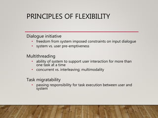 PRINCIPLES OF FLEXIBILITY
Dialogue initiative
• freedom from system imposed constraints on input dialogue
• system vs. user pre-emptiveness
Multithreading
• ability of system to support user interaction for more than
one task at a time
• concurrent vs. interleaving; multimodality
Task migratability
• passing responsibility for task execution between user and
system
 