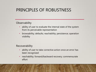 PRINCIPLES OF ROBUSTNESS
Observability
• ability of user to evaluate the internal state of the system
from its perceivable representation
• browsability; defaults; reachability; persistence; operation
visibility
Recoverability
• ability of user to take corrective action once an error has
been recognized
• reachability; forward/backward recovery; commensurate
effort
 