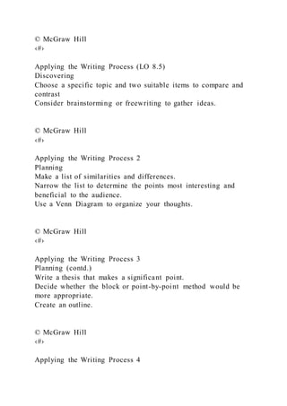 © McGraw Hill
‹#›
Applying the Writing Process (LO 8.5)
Discovering
Choose a specific topic and two suitable items to compare and
contrast
Consider brainstorming or freewriting to gather ideas.
© McGraw Hill
‹#›
Applying the Writing Process 2
Planning
Make a list of similarities and differences.
Narrow the list to determine the points most interesting and
beneficial to the audience.
Use a Venn Diagram to organize your thoughts.
© McGraw Hill
‹#›
Applying the Writing Process 3
Planning (contd.)
Write a thesis that makes a significant point.
Decide whether the block or point-by-point method would be
more appropriate.
Create an outline.
© McGraw Hill
‹#›
Applying the Writing Process 4
 