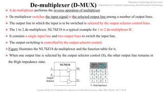 Mandalay Technological University
Department of Computer Engineering and Information Technology
Lecture Slides for Textbook Introduction to Embedded Systems, Moe Moe Myint, 2017-2018
De-multiplexer (D-MUX)
 A de-multiplexer performs the reverse operation of multiplexer.
 De-multiplexer switches the input signal to the selected output line among a number of output lines.
 The output line to which the input is to be switched is selected by the output selector control lines.
 The 1 to 2 de-multiplexer, NL7SZ18 is a typical example for 1 to 2 de-multiplexer IC.
 It contains a single input line and two output lines to switch the input line.
 The output switching is controlled by the output selector control.
Figure illustrates the NL7SZ18 de-multiplexer and the function table for it.
 When one output line is selected by the output selector control (S), the other output line remains in
the High impedance state.
 