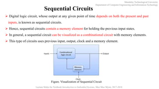 Mandalay Technological University
Department of Computer Engineering and Information Technology
Lecture Slides for Textbook Introduction to Embedded Systems, Moe Moe Myint, 2017-2018
Sequential Circuits
 Digital logic circuit, whose output at any given point of time depends on both the present and past
inputs, is known as sequential circuits.
 Hence, sequential circuits contain a memory element for holding the previous input states.
 In general, a sequential circuit can be visualized as a combinational circuit with memory elements.
 This type of circuits uses previous input, output, clock and a memory element.
Figure. Visualization of Sequential Circuit
 