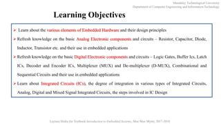 Learning Objectives
 Learn about the various elements of Embedded Hardware and their design principles
 Refresh knowledge on the basic Analog Electronic components and circuits – Resistor, Capacitor, Diode,
Inductor, Transistor etc. and their use in embedded applications
 Refresh knowledge on the basic Digital Electronic components and circuits – Logic Gates, Buffer Ics, Latch
ICs, Decoder and Encoder ICs, Multiplexer (MUX) and De-multiplexer (D-MUX), Combinational and
Sequential Circuits and their use in embedded applications
 Learn about Integrated Circuits (ICs), the degree of integration in various types of Integrated Circuits,
Analog, Digital and Mixed Signal Integrated Circuits, the steps involved in IC Design
Mandalay Technological University
Department of Computer Engineering and Information Technology
Lecture Slides for Textbook Introduction to Embedded Systems, Moe Moe Myint, 2017-2018
 