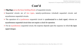 Mandalay Technological University
Department of Computer Engineering and Information Technology
Lecture Slides for Textbook Introduction to Embedded Systems, Moe Moe Myint, 2017-2018
Cont’d
 Flip-flops act as the basic building blocks of sequential circuits.
 Sequential circuits are of two types, namely-synchronous (clocked) sequential circuits and
asynchronous sequential circuits.
 The operation of a synchronous sequential circuit is synchronized to a clock signal, whereas an
asynchronous sequential circuit does not require a clock for operation.
 For an asynchronous sequential circuit, the response depends upon the sequence in which the input
signal changes.
 
