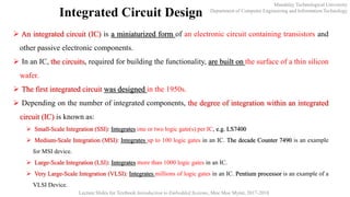 Mandalay Technological University
Department of Computer Engineering and Information Technology
Lecture Slides for Textbook Introduction to Embedded Systems, Moe Moe Myint, 2017-2018
Integrated Circuit Design
 An integrated circuit (IC) is a miniaturized form of an electronic circuit containing transistors and
other passive electronic components.
 In an IC, the circuits, required for building the functionality, are built on the surface of a thin silicon
wafer.
 The first integrated circuit was designed in the 1950s.
 Depending on the number of integrated components, the degree of integration within an integrated
circuit (IC) is known as:
 Small-Scale Integration (SSI): Integrates one or two logic gate(s) per IC, e.g. LS7400
 Medium-Scale Integration (MSI): Integrates up to 100 logic gates in an IC. The decade Counter 7490 is an example
for MSI device.
 Large-Scale Integration (LSI): Integrates more than 1000 logic gates in an IC.
 Very Large-Scale Integration (VLSI): Integrates millions of logic gates in an IC. Pentium processor is an example of a
VLSI Device.
 