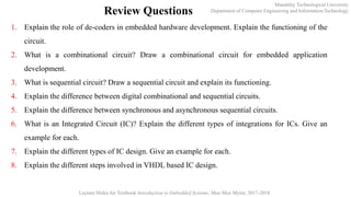 Mandalay Technological University
Department of Computer Engineering and Information Technology
Lecture Slides for Textbook Introduction to Embedded Systems, Moe Moe Myint, 2017-2018
Review Questions
1. Explain the role of de-coders in embedded hardware development. Explain the functioning of the
circuit.
2. What is a combinational circuit? Draw a combinational circuit for embedded application
development.
3. What is sequential circuit? Draw a sequential circuit and explain its functioning.
4. Explain the difference between digital combinational and sequential circuits.
5. Explain the difference between synchronous and asynchronous sequential circuits.
6. What is an Integrated Circuit (IC)? Explain the different types of integrations for ICs. Give an
example for each.
7. Explain the different types of IC design. Give an example for each.
8. Explain the different steps involved in VHDL based IC design.
 