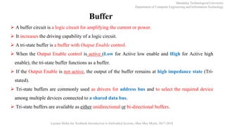 Mandalay Technological University
Department of Computer Engineering and Information Technology
Lecture Slides for Textbook Introduction to Embedded Systems, Moe Moe Myint, 2017-2018
Buffer
 A buffer circuit is a logic circuit for amplifying the current or power.
 It increases the driving capability of a logic circuit.
 A tri-state buffer is a buffer with Output Enable control.
 When the Output Enable control is active (Low for Active low enable and High for Active high
enable), the tri-state buffer functions as a buffer.
 If the Output Enable is not active, the output of the buffer remains at high impedance state (Tri-
stated).
 Tri-state buffers are commonly used as drivers for address bus and to select the required device
among multiple devices connected to a shared data bus.
 Tri-state buffers are available as either unidirectional or bi-directional buffers.
 