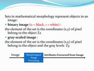 Sets in mathematical morphology represent objects in an
image:
 binary image (0 = black, 1 = white) :
the element of the set is the coordinates (x,y) of pixel
belong to the object Z2
 gray-scaled image :
the element of the set is the coordinates (x,y) of pixel
belong to the object and the gray levels Z3
Image Attributes Extracted from ImageMorphological
Image
Processing
 