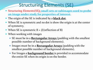 Structuring Elements (SE)
 Structuring Elements(SE): small sets or subimages used to probe
an image under study for properties of interest.
 The origin of the SE is indicated by a black dot.
 When SE is symmetric and no dot is show the origin is at the center
of symmetry.
 When SE is symmetric B = (reflection of B)
 When working with images
 SE must be in a Rectangular Arrays (padding with the smallest
possible number of background elements).
 Images must be in a Rectangular Arrays (padding with the
smallest possible number of background elements).
 For Images a background border is provided to accommodate
the entire SE when its origin is on the border.
 