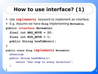 How to use interface? (1) Use  implements   keyword to implement an interface. E.g. Assume we have  King  implementing  Moveable . public  interface  Moveable{ final int MAX_MOVE = 20; final int MIN_MOVE = 1; public String howToMove(); } public class King  implements  Moveable{ @Override public String howToMove(){ return “One step to every direction”; } } 