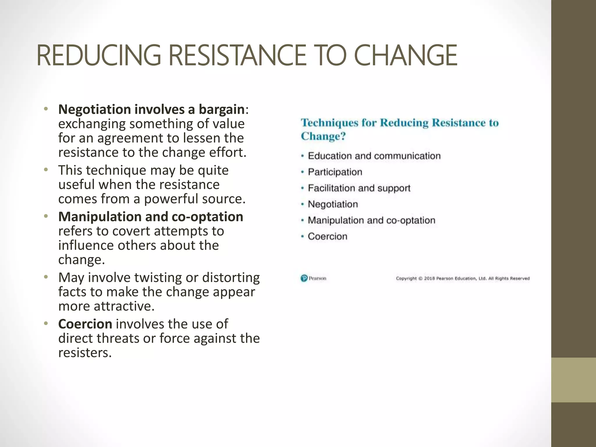 REDUCING RESISTANCE TO CHANGE
• Negotiation involves a bargain:
exchanging something of value
for an agreement to lessen the
resistance to the change effort.
• This technique may be quite
useful when the resistance
comes from a powerful source.
• Manipulation and co-optation
refers to covert attempts to
influence others about the
change.
• May involve twisting or distorting
facts to make the change appear
more attractive.
• Coercion involves the use of
direct threats or force against the
resisters.
 