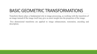 BASIC GEOMETRIC TRANSFORMATIONS
Transform theory plays a fundamental role in image processing, as working with the transform of
an image instead of the image itself may give us more insight into the properties of the image.
Two dimensional transforms are applied to image enhancement, restoration, encoding and
description.
 