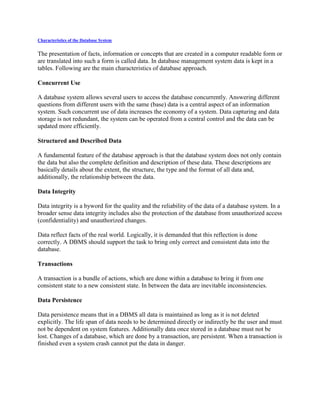 Characteristics of the Database System
The presentation of facts, information or concepts that are created in a computer readable form or
are translated into such a form is called data. In database management system data is kept in a
tables. Following are the main characteristics of database approach.
Concurrent Use
A database system allows several users to access the database concurrently. Answering different
questions from different users with the same (base) data is a central aspect of an information
system. Such concurrent use of data increases the economy of a system. Data capturing and data
storage is not redundant, the system can be operated from a central control and the data can be
updated more efficiently.
Structured and Described Data
A fundamental feature of the database approach is that the database system does not only contain
the data but also the complete definition and description of these data. These descriptions are
basically details about the extent, the structure, the type and the format of all data and,
additionally, the relationship between the data.
Data Integrity
Data integrity is a byword for the quality and the reliability of the data of a database system. In a
broader sense data integrity includes also the protection of the database from unauthorized access
(confidentiality) and unauthorized changes.
Data reflect facts of the real world. Logically, it is demanded that this reflection is done
correctly. A DBMS should support the task to bring only correct and consistent data into the
database.
Transactions
A transaction is a bundle of actions, which are done within a database to bring it from one
consistent state to a new consistent state. In between the data are inevitable inconsistencies.
Data Persistence
Data persistence means that in a DBMS all data is maintained as long as it is not deleted
explicitly. The life span of data needs to be determined directly or indirectly be the user and must
not be dependent on system features. Additionally data once stored in a database must not be
lost. Changes of a database, which are done by a transaction, are persistent. When a transaction is
finished even a system crash cannot put the data in danger.
 
