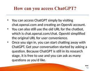 How can you access ChatGPT?
• You can access ChatGPT simply by visiting
chat.openai.com and creating an OpenAI account.
• You can also still use the old URL for the chatbot,
which is chat.openai.com/chat. OpenAI simplified
the original URL for user convenience.
• Once you sign in, you can start chatting away with
ChatGPT. Get your conversation started by asking a
question. Because ChatGPT is still in its research
stage, it is free to use and you can ask as many
questions as you'd like.
●●●
12
 